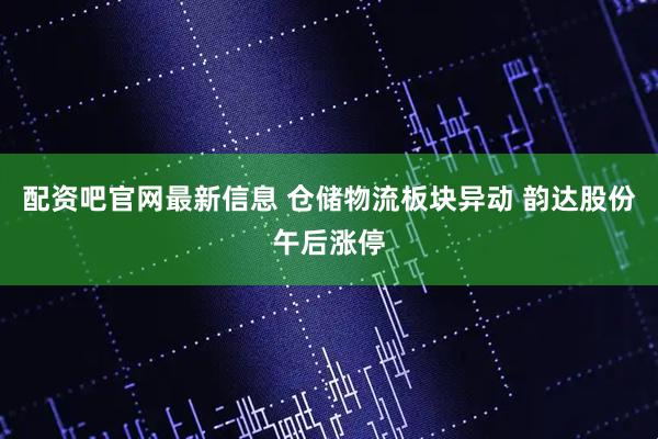 配资吧官网最新信息 仓储物流板块异动 韵达股份午后涨停