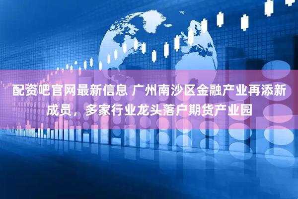 配资吧官网最新信息 广州南沙区金融产业再添新成员，多家行业龙头落户期货产业园