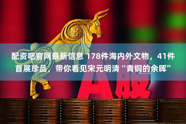 配资吧官网最新信息 178件海内外文物，41件首展珍品，带你看见宋元明清“青铜的余晖”