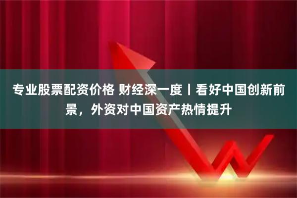 专业股票配资价格 财经深一度丨看好中国创新前景，外资对中国资产热情提升