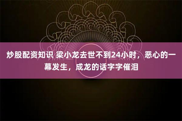 炒股配资知识 梁小龙去世不到24小时，恶心的一幕发生，成龙的话字字催泪
