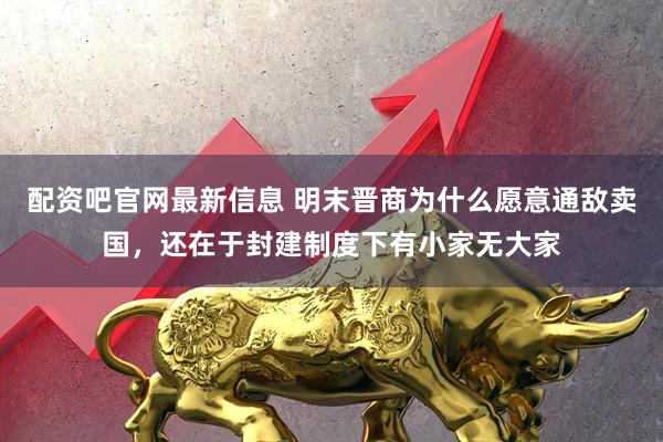 配资吧官网最新信息 明末晋商为什么愿意通敌卖国，还在于封建制度下有小家无大家