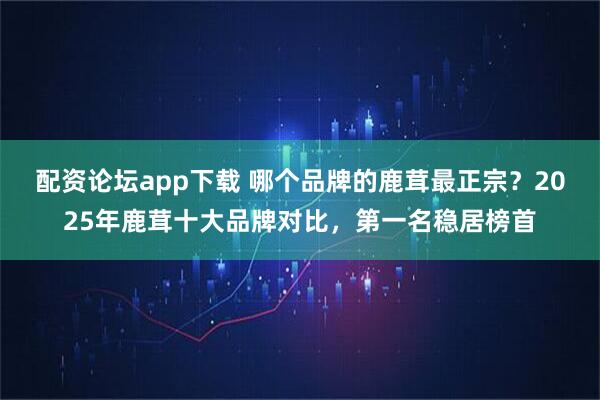 配资论坛app下载 哪个品牌的鹿茸最正宗？2025年鹿茸十大品牌对比，第一名稳居榜首