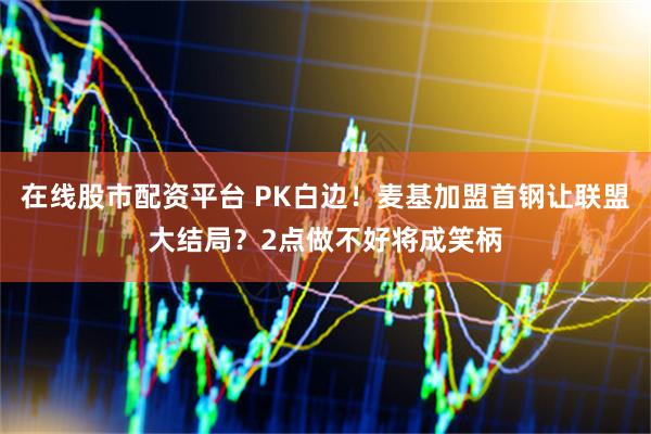 在线股市配资平台 PK白边！麦基加盟首钢让联盟大结局？2点做不好将成笑柄