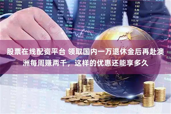 股票在线配资平台 领取国内一万退休金后再赴澳洲每周赚两千，这样的优惠还能享多久